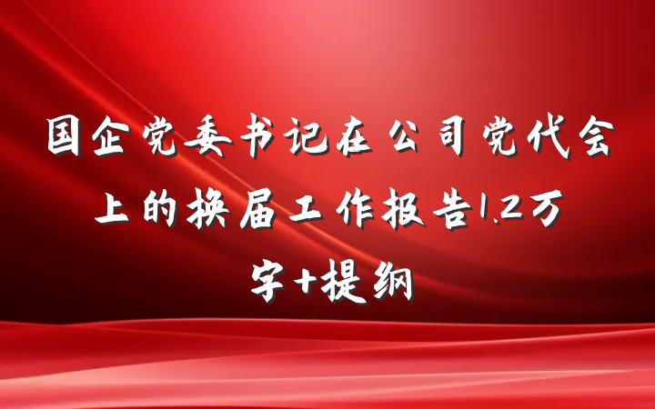 国企党委书记在公司党代会上的换届工作报告1.2万字 提纲