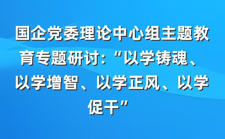 国企党委理论中心组主题教育专题研讨:“以学铸魂、以学增智、以学正风、以学促干”
