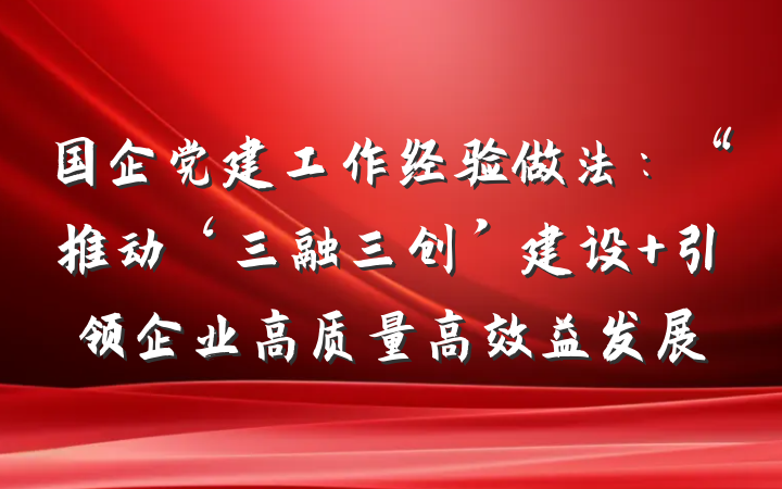 国企党建工作经验做法：“推动‘三融三创’建设 引领企业高质量高效益发展