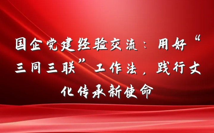 国企党建经验交流：用好“三同三联”工作法，践行文化传承新使命