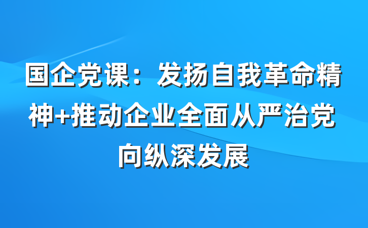 国企党课：发扬自我革命精神 推动企业全面从严治党向纵深发展
