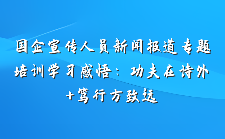 国企宣传人员新闻报道专题培训学习感悟：功夫在诗外 笃行方致远