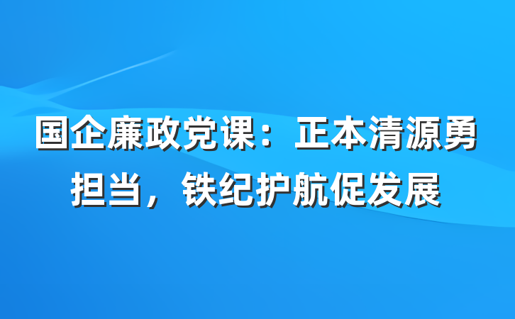 国企廉政党课：正本清源勇担当，铁纪护航促发展