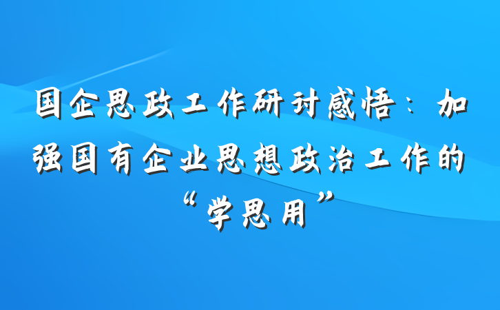 国企思政工作研讨感悟：加强国有企业思想政治工作的“学思用”