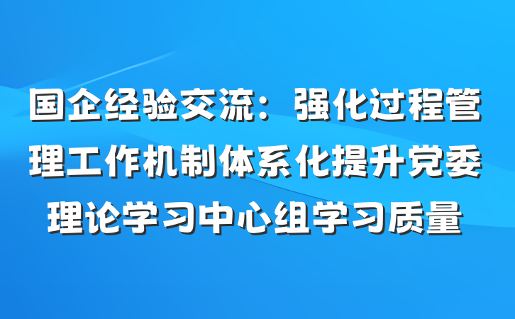国企经验交流：强化过程管理工作机制体系化提升党委理论学习中心组学习质量
