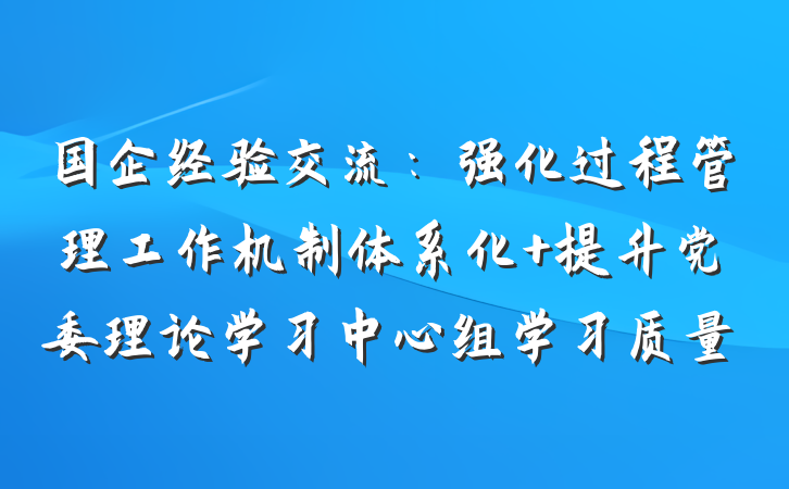 国企经验交流：强化过程管理工作机制体系化 提升党委理论学习中心组学习质量