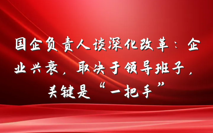 国企负责人谈深化改革：企业兴衰，取决于领导班子，关键是“一把手”