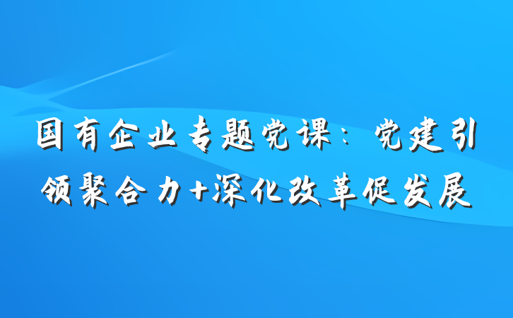 国有企业专题党课：党建引领聚合力 深化改革促发展