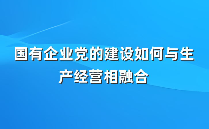 国有企业党的建设如何与生产经营相融合