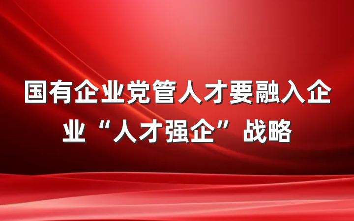 国有企业党管人才要融入企业“人才强企”战略