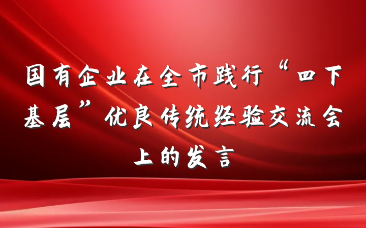 国有企业在全市践行“四下基层”优良传统经验交流会上的发言