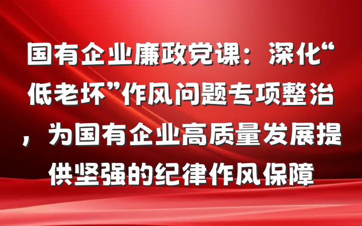 国有企业廉政党课：深化“低老坏”作风问题专项整治，为国有企业高质量发展提供坚强的纪律作风保障