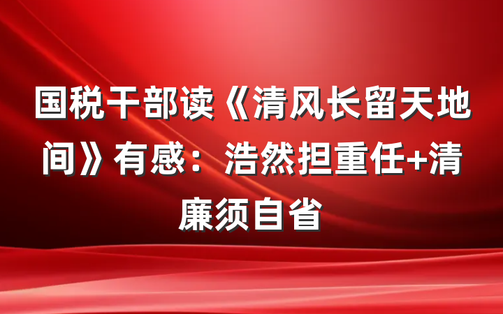 国税干部读《清风长留天地间》有感：浩然担重任 清廉须自省
