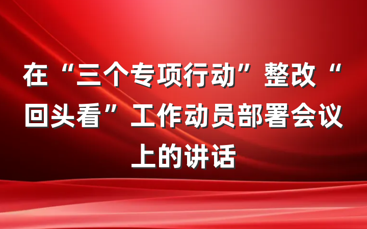 在“三个专项行动”整改“回头看”工作动员部署会议上的讲话