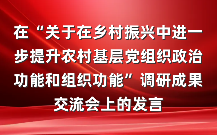 在“关于在乡村振兴中进一步提升农村基层党组织政治功能和组织功能”调研成果交流会上的发言