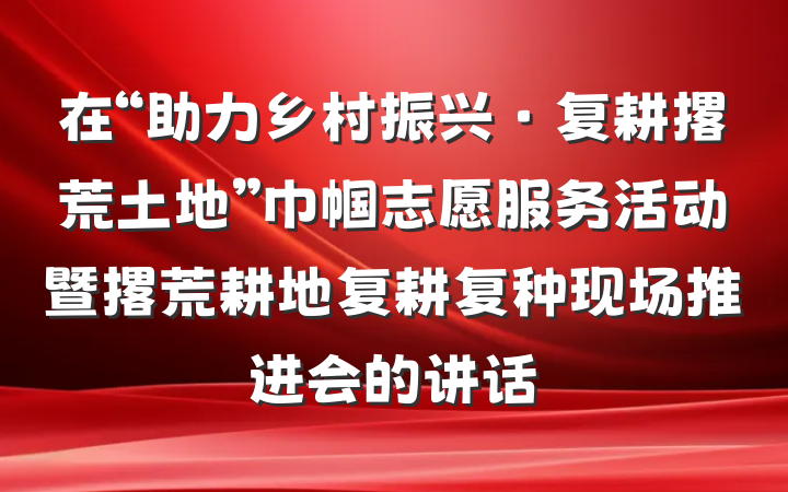 在“助力乡村振兴·复耕撂荒土地”巾帼志愿服务活动暨撂荒耕地复耕复种现场推进会的讲话