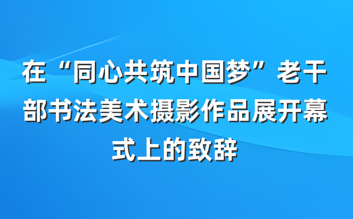 在“同心共筑中国梦”老干部书法美术摄影作品展开幕式上的致辞