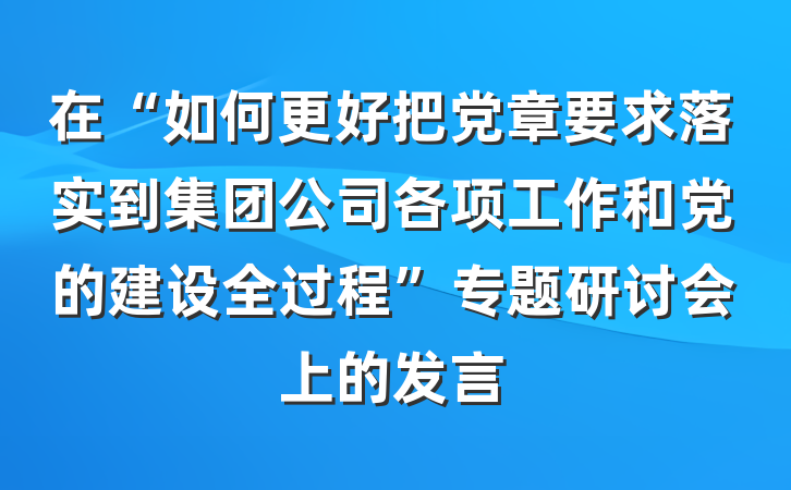 在“如何更好把党章要求落实到集团公司各项工作和党的建设全过程”专题研讨会上的发言