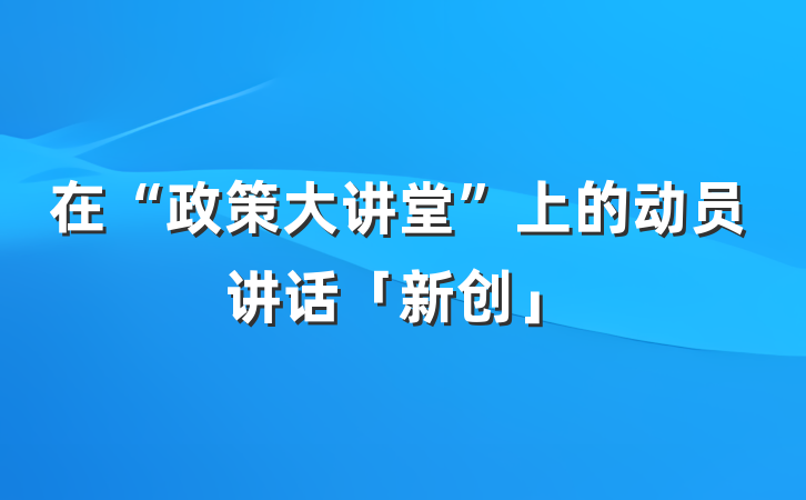 在“政策大讲堂”上的动员讲话「新创」
