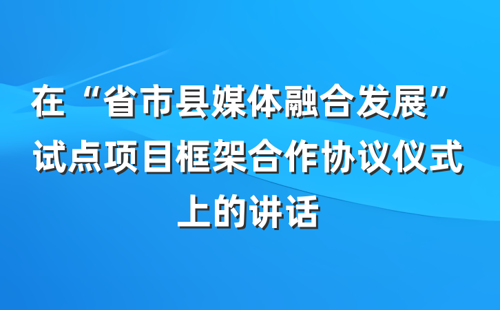 在“省市县媒体融合发展”试点项目框架合作协议仪式上的讲话
