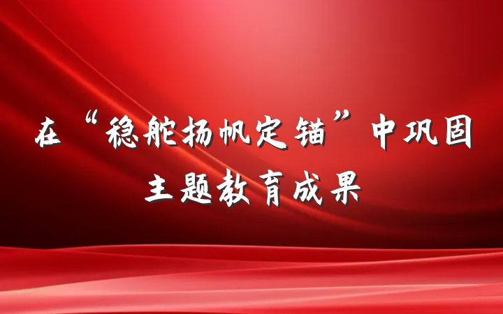 在“稳舵扬帆定锚”中巩固主题教育成果