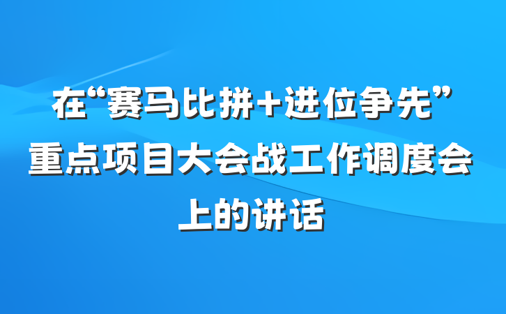 在“赛马比拼 进位争先”重点项目大会战工作调度会上的讲话