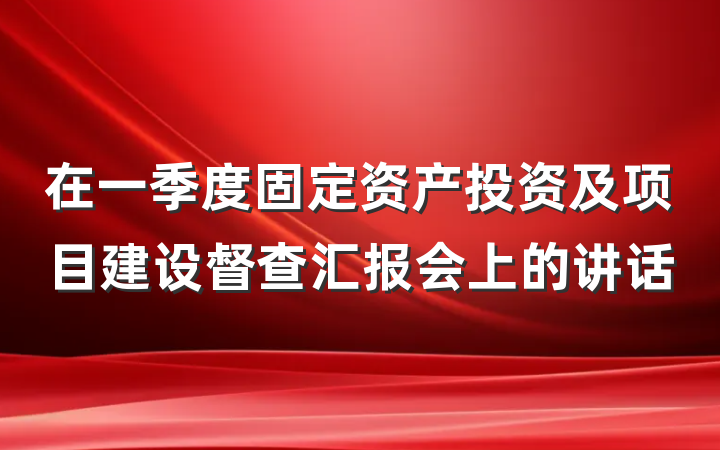 在一季度固定资产投资及项目建设督查汇报会上的讲话