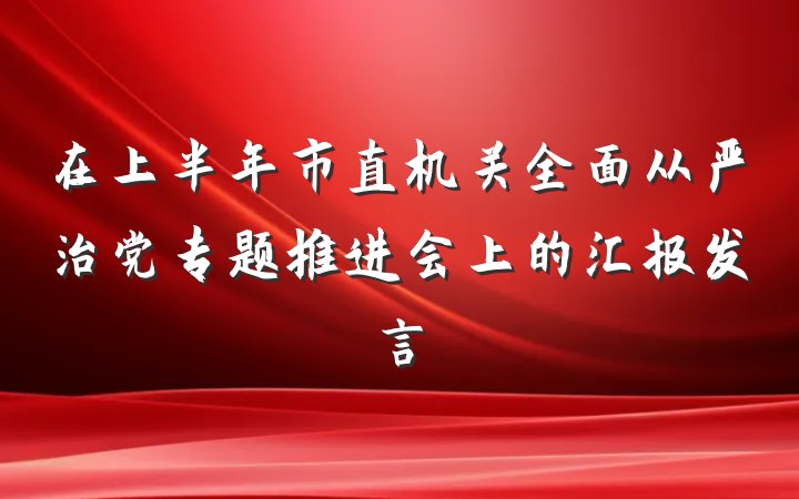 在上半年市直机关全面从严治党专题推进会上的汇报发言