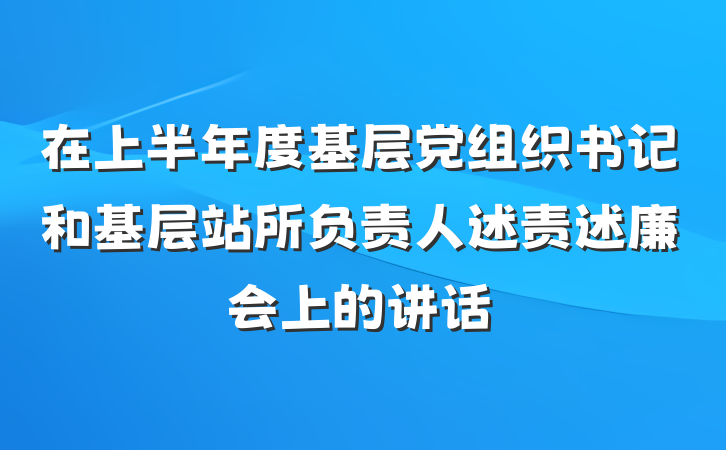 在上半年度基层党组织书记和基层站所负责人述责述廉会上的讲话