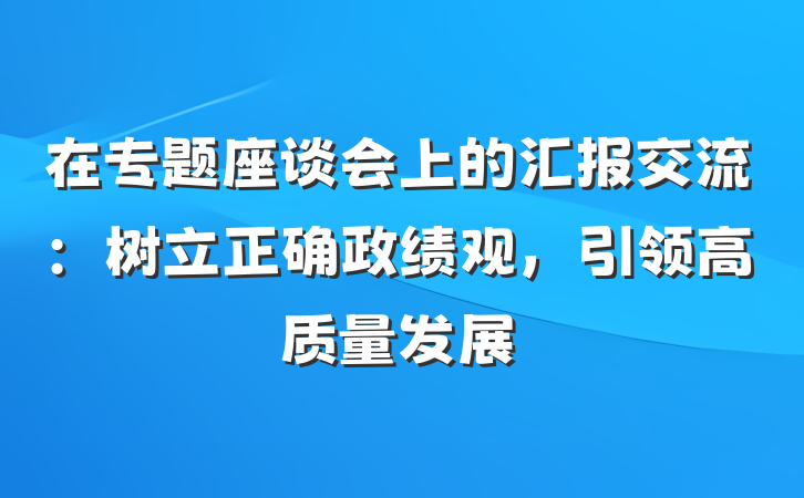 在专题座谈会上的汇报交流：树立正确政绩观，引领高质量发展