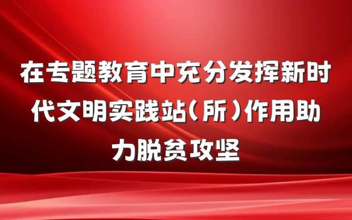 在专题教育中充分发挥新时代文明实践站（所）作用助力脱贫攻坚