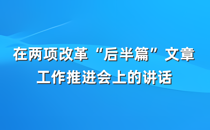 在两项改革“后半篇”文章工作推进会上的讲话