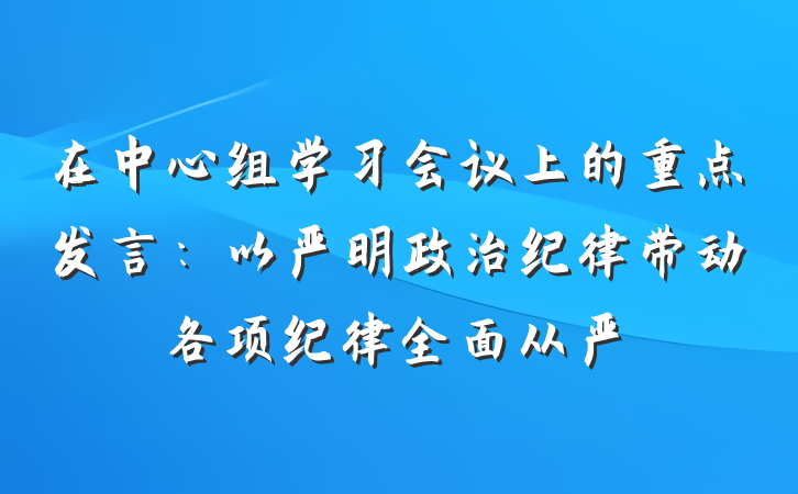 在中心组学习会议上的重点发言：以严明政治纪律带动各项纪律全面从严