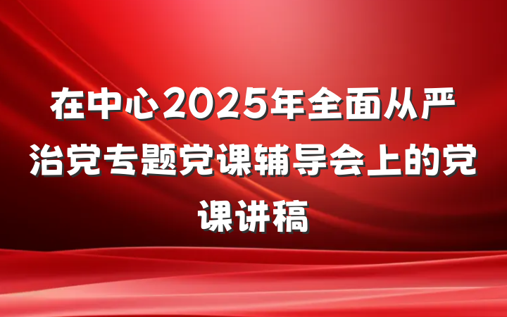 在中心2025年全面从严治党专题党课辅导会上的党课讲稿