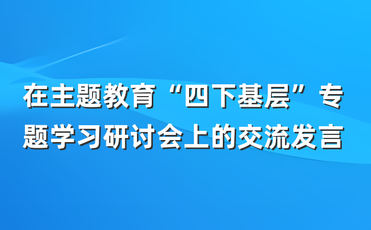 在主题教育“四下基层”专题学习研讨会上的交流发言