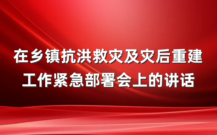 在乡镇抗洪救灾及灾后重建工作紧急部署会上的讲话