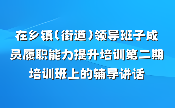 在乡镇（街道）领导班子成员履职能力提升培训第二期培训班上的辅导讲话