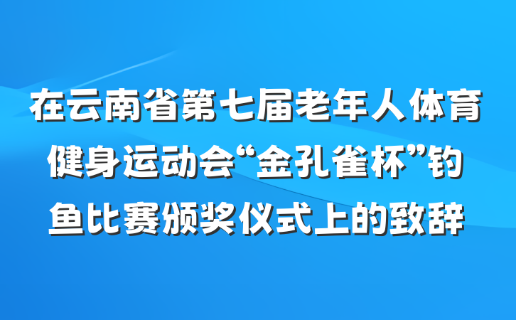 在云南省第七届老年人体育健身运动会“金孔雀杯”钓鱼比赛颁奖仪式上的致辞