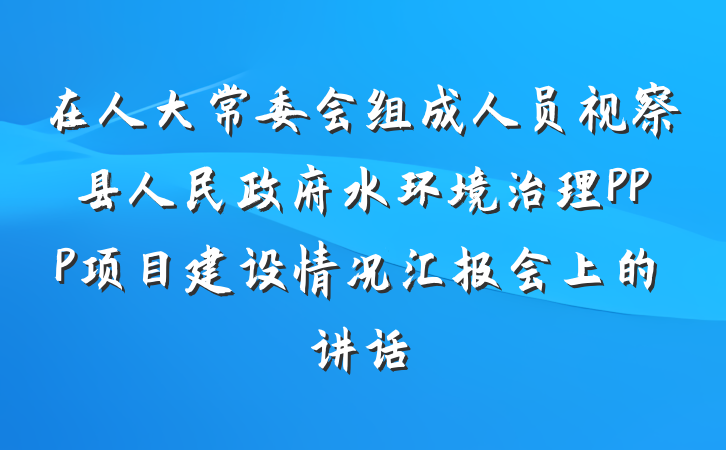 在人大常委会组成人员视察县人民政府水环境治理PPP项目建设情况汇报会上的讲话