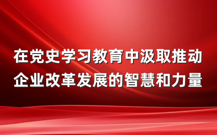 在党史学习教育中汲取推动企业改革发展的智慧和力量