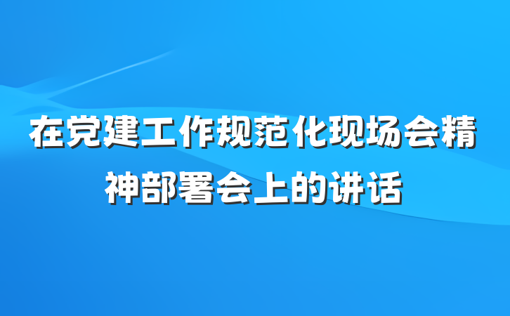 在党建工作规范化现场会精神部署会上的讲话