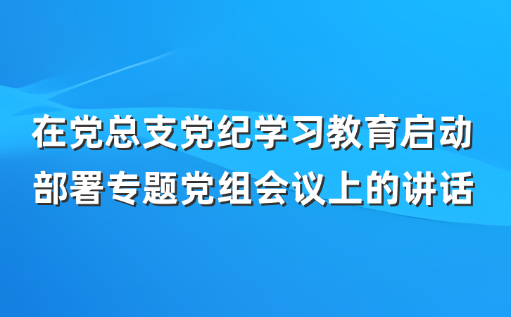 在党总支党纪学习教育启动部署专题党组会议上的讲话