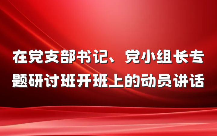 在党支部书记、党小组长专题研讨班开班上的动员讲话