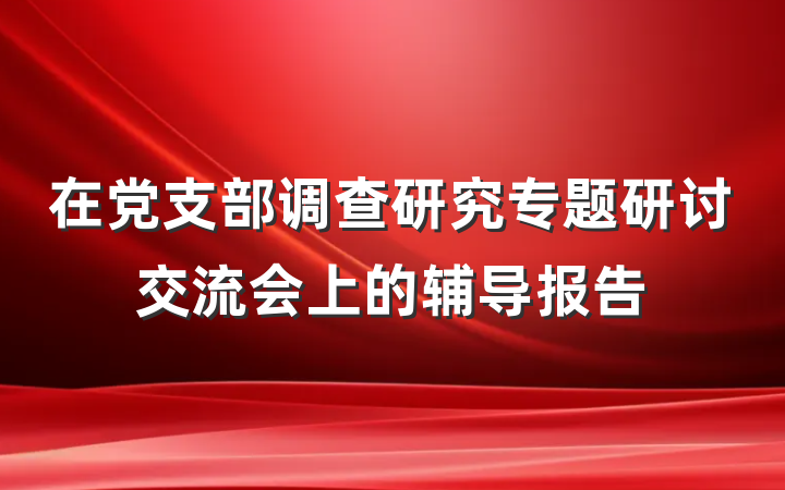 在党支部调查研究专题研讨交流会上的辅导报告
