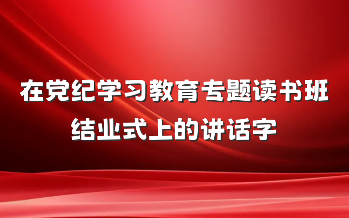 在党纪学习教育专题读书班结业式上的讲话字