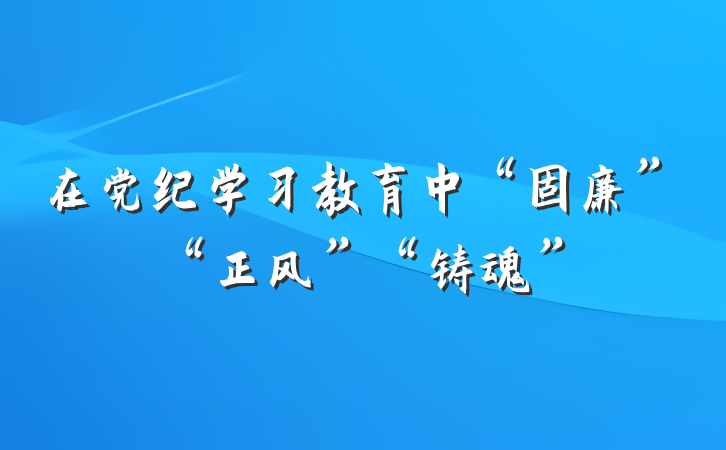 在党纪学习教育中“固廉”“正风”“铸魂”
