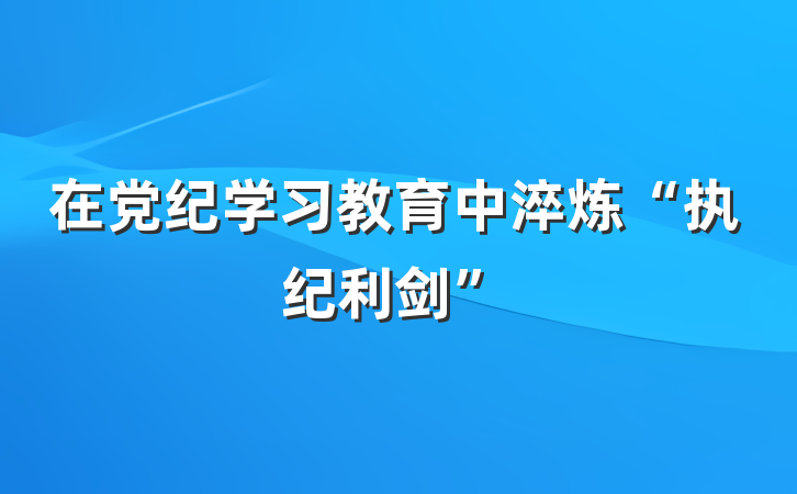 在党纪学习教育中淬炼“执纪利剑”