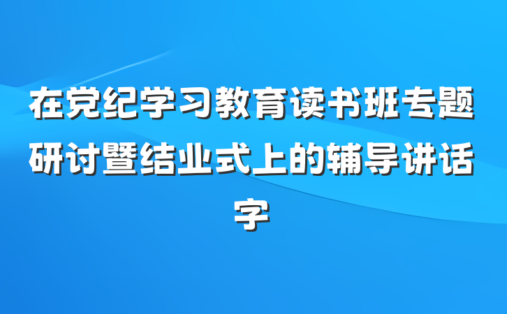 在党纪学习教育读书班专题研讨暨结业式上的辅导讲话字