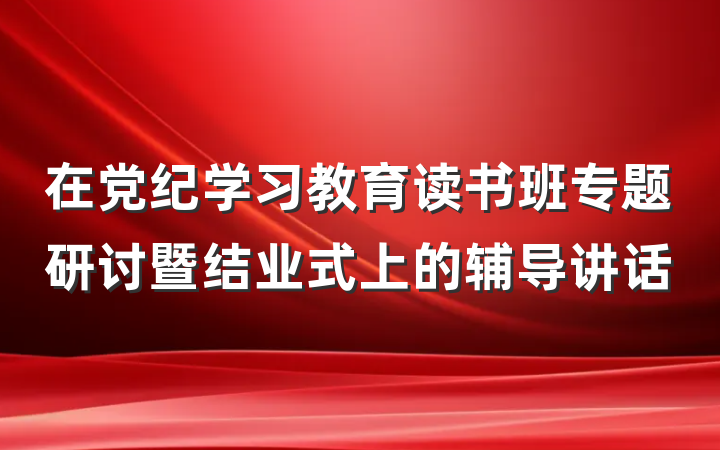 在党纪学习教育读书班专题研讨暨结业式上的辅导讲话