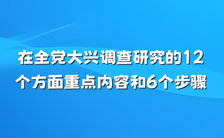 在全党大兴调查研究的12个方面重点内容和6个步骤